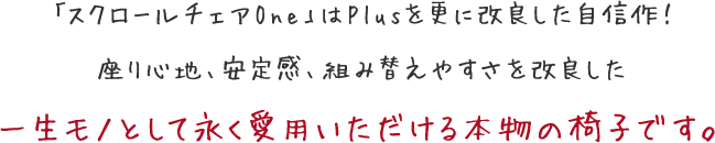 「スクロールチェアOne」はPlusを更に改良した自信作! 座り心地、安定感、組み替えやすさを改良した 一生モノとして永く愛用いただける本物の椅子です。