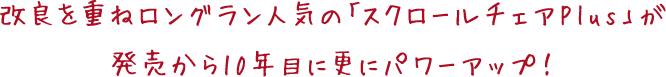 改良を重ねロングラン人気の「スクロールチェアPlus」が 発売から10年目に更にパワーアップ!