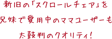 新旧の「スクロールチェア」を 兄妹で愛用中のママユーザーも 太鼓判のクオリティ!