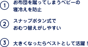 (1)お布団を蹴ってしまうベビーの寝冷えを防止 (2)スナップボタン式でおむつ替えがしやすい (3)大きくなったらベストとして活躍！