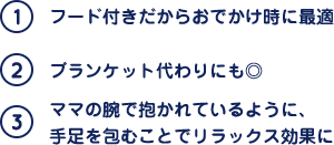 (1)フード付きだからおでかけ時に最適 (2)ブランケット代わりにも◎ (3)ママの腕で抱かれているように、手足を包むことでリラックス効果に