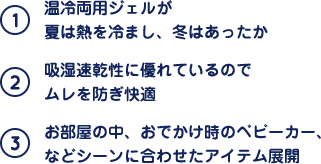 (1)温冷両用ジェルが夏は熱を冷まし、冬はあったか (2)吸湿速乾性に優れているのでムレを防ぎ快適 (3)お部屋の中、おでかけ時のベビーカー、などシーンに合わせたアイテム展開