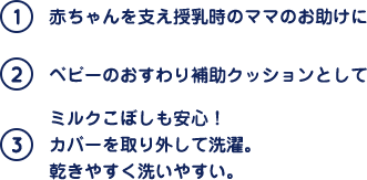 (1)赤ちゃんを支え授乳時のママのお助けに (2)ベビーのおすわり補助クッションとして (3)ミルクこぼしも安心！カバーを取り外して洗濯。乾きやすく洗いやすい。
