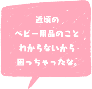 近頃の ベビー用品のこと わからないから 困っちゃったな。