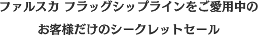 ファルスカ フラッグシップラインをご愛用中の お客様だけのシークレットセール
