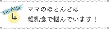 pickup4 ママのほとんどは離乳食で悩んでいます！