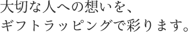 大切な人への想いを、 ギフトラッピングで彩ります。