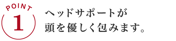 POINT1 ヘッドサポートが頭を優しく包みます。