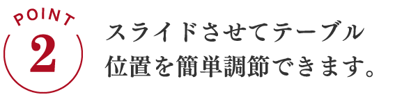POINT2 スライドさせてテーブル位置を簡単調整できます。