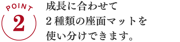 POINT2 成長に合わせて2種類の座面マットを使い分けできます。
