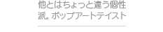 他とはちょっと違う個性派。ポップアートテイスト