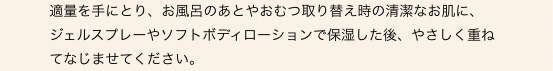 適量を手にとり、お風呂のあとやおむつ取り替え時の清潔なお肌に、
ジェルスプレーやソフトボディローションで保湿した後、やさしく重ねてなじませてください。