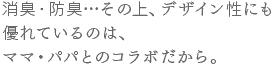 消臭・防臭…その上、デザイン性にも 優れているのは、ママ・パパとのコラボだから。 消臭・防臭…その上、デザイン性にも 優れているのは、ママ・パパとのコラボだから。