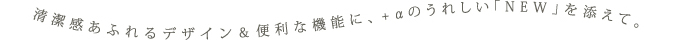 清潔感あふれるデザイン＆便利な機能に、+αのうれしい「NEW」を添えて。