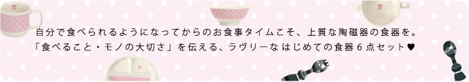 自分で食べられるようになってからのお食事タイムこそ、上質な陶磁器の食器を。「食べること・モノの大切さ」を伝える、ラヴリーなはじめての食器6点セット