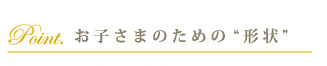 お子さまのための“形状”