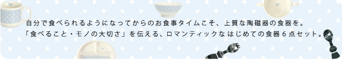 自分で食べられるようになってからのお食事タイムこそ、上質な陶磁器の食器を。「食べること・モノの大切さ」を伝える、ロマンティックなはじめての食器6点セット。 